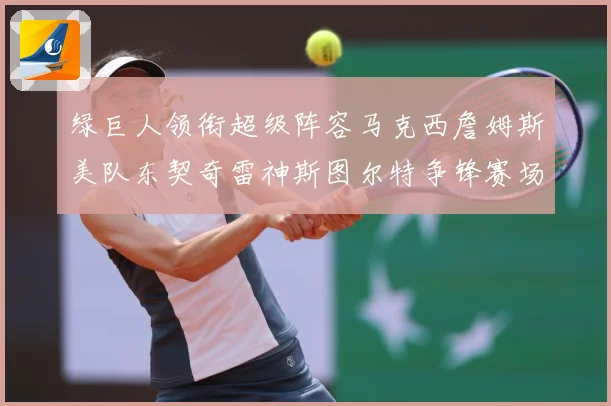 绿巨人领衔超级阵容马克西詹姆斯美队东契奇雷神斯图尔特争锋赛场复盘