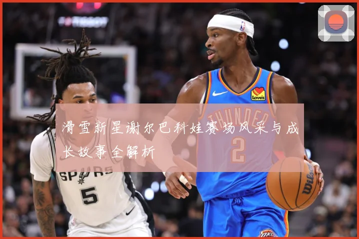 滑雪新星谢尔巴科娃赛场风采与成长故事全解析