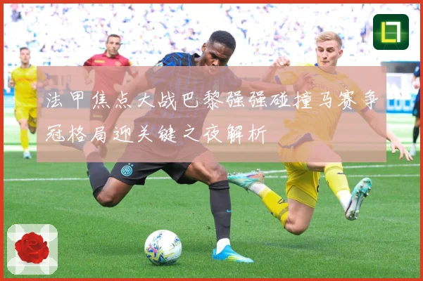 法甲焦点大战巴黎强强碰撞马赛争冠格局迎关键之夜解析