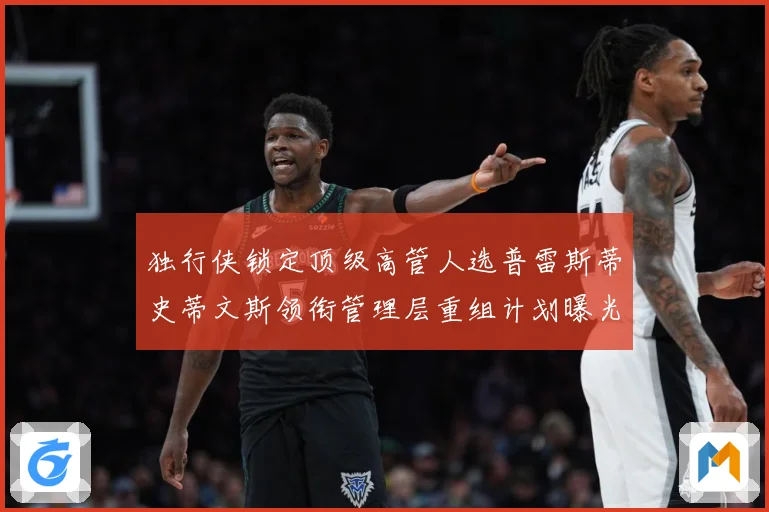 独行侠锁定顶级高管人选普雷斯蒂史蒂文斯领衔管理层重组计划曝光赛场复盘