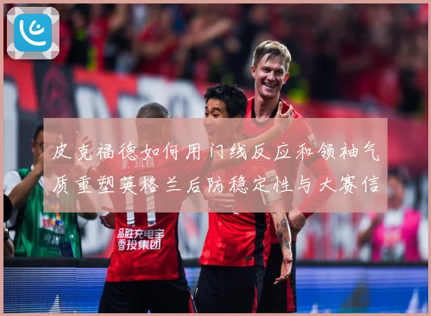 皮克福德如何用门线反应和领袖气质重塑英格兰后防稳定性与大赛信心