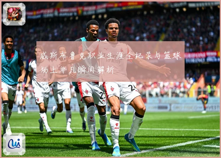 威斯布鲁克职业生涯全纪录与篮球场上非凡瞬间解析