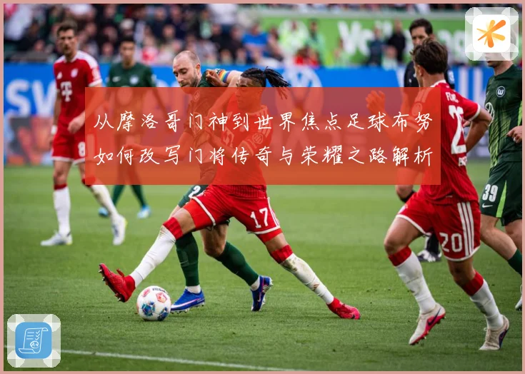 从摩洛哥门神到世界焦点足球布努如何改写门将传奇与荣耀之路解析