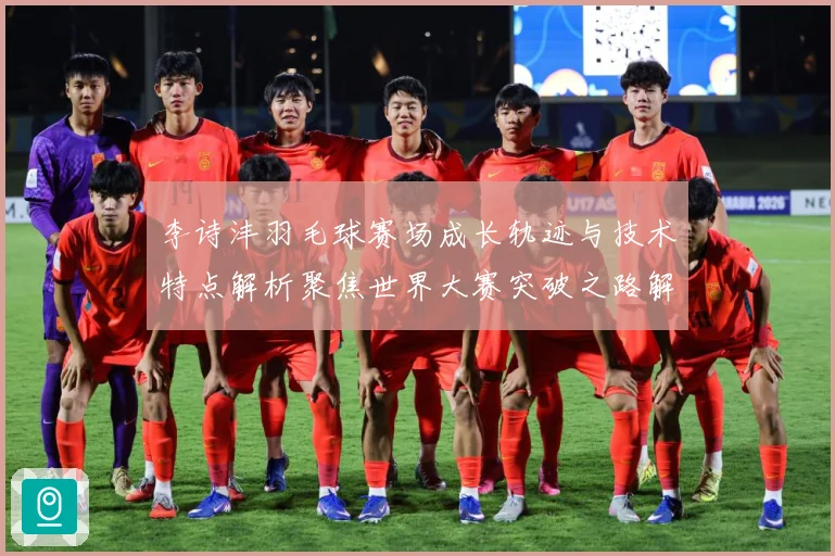 李诗沣羽毛球赛场成长轨迹与技术特点解析聚焦世界大赛突破之路解析