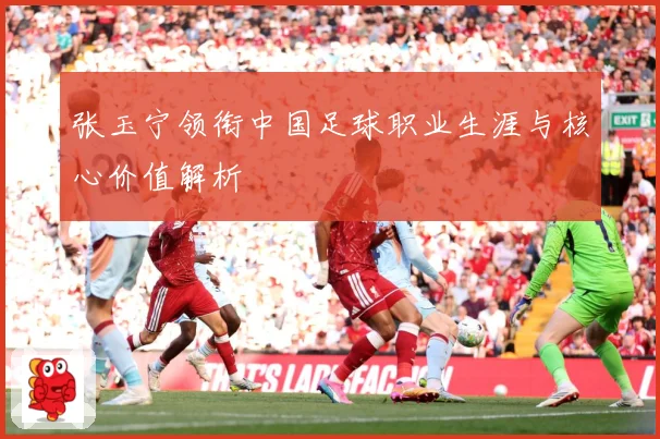 张玉宁领衔中国足球职业生涯与核心价值解析