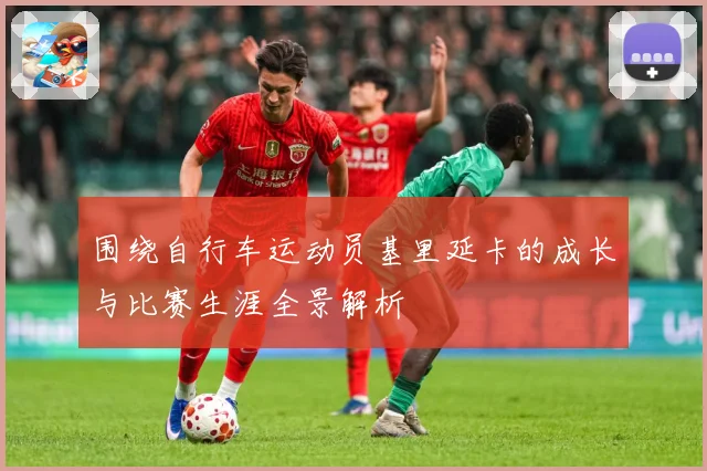围绕自行车运动员基里延卡的成长与比赛生涯全景解析