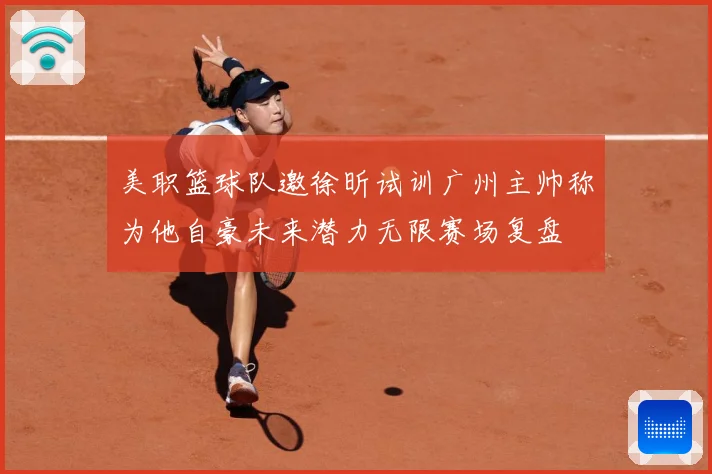 美职篮球队邀徐昕试训广州主帅称为他自豪未来潜力无限赛场复盘
