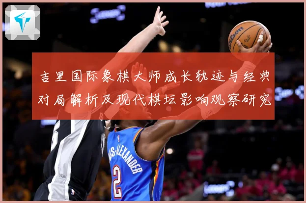 吉里国际象棋大师成长轨迹与经典对局解析及现代棋坛影响观察研究