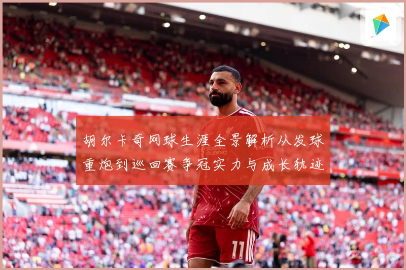 胡尔卡奇网球生涯全景解析从发球重炮到巡回赛争冠实力与成长轨迹