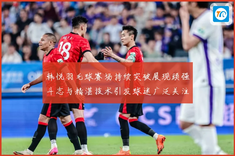 韩悦羽毛球赛场持续突破展现顽强斗志与精湛技术引发球迷广泛关注