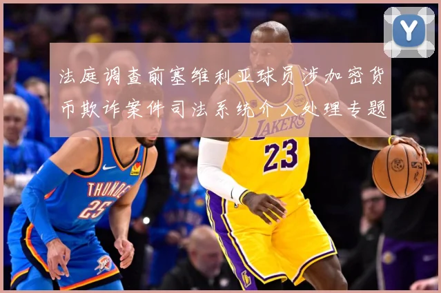 法庭调查前塞维利亚球员涉加密货币欺诈案件司法系统介入处理专题观察