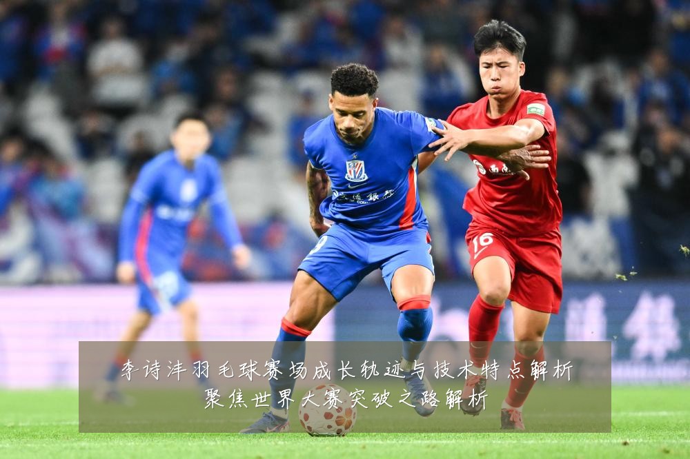李诗沣羽毛球赛场成长轨迹与技术特点解析聚焦世界大赛突破之路解析