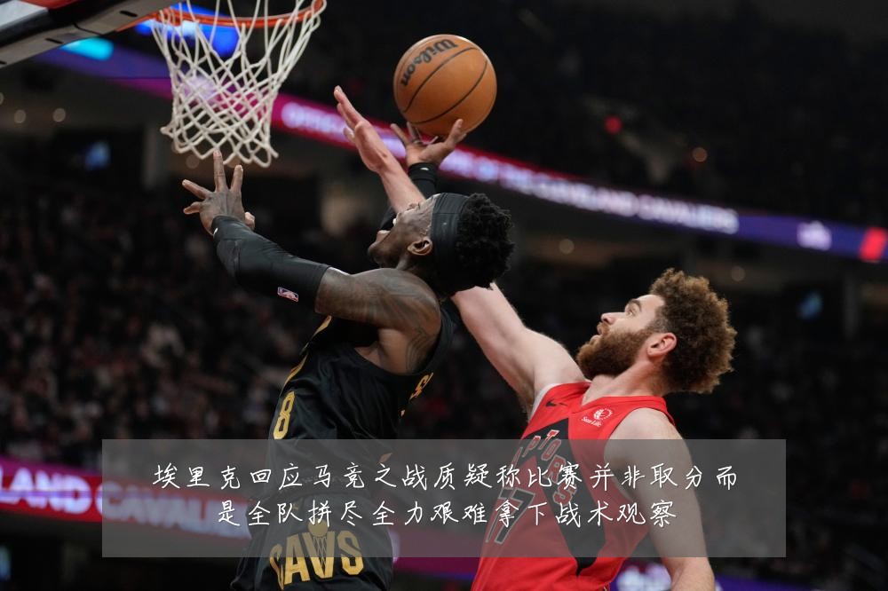 埃里克回应马竞之战质疑称比赛并非取分而是全队拼尽全力艰难拿下战术观察