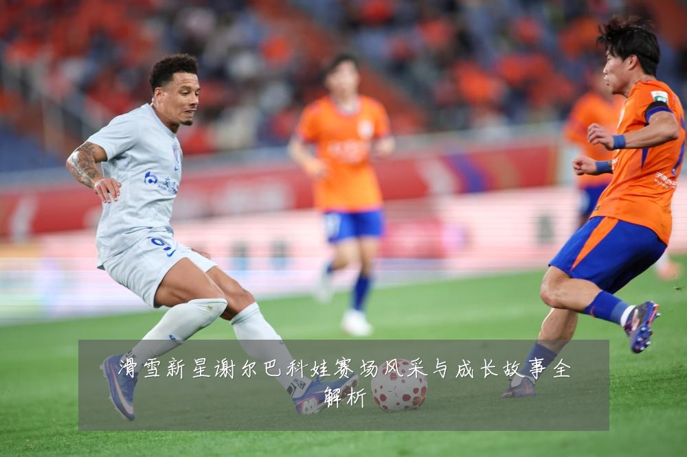 滑雪新星谢尔巴科娃赛场风采与成长故事全解析
